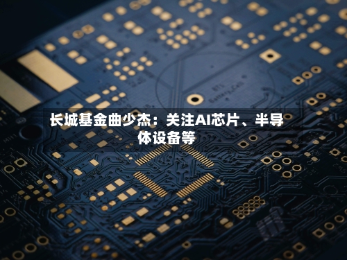 长城基金曲少杰：关注AI芯片、半导体设备等-第2张图片