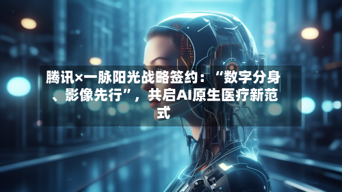 腾讯×一脉阳光战略签约：“数字分身、影像先行”，共启AI原生医疗新范式-第1张图片