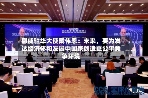 挪威驻华大使戴伟恩：未来	，要为发达经济体和发展中国家创造更公平竞争环境-第1张图片