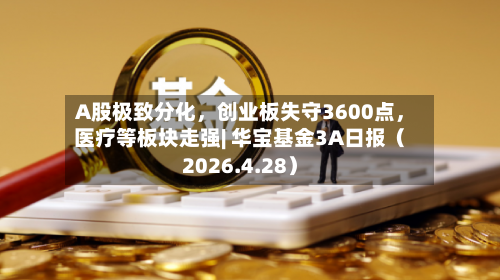 A股极致分化，创业板失守3600点	，医疗等板块走强| 华宝基金3A日报（2026.4.28）-第1张图片