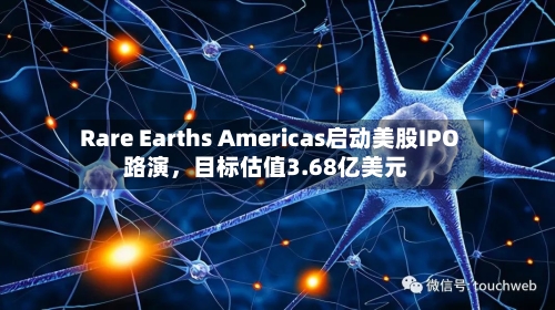 Rare Earths Americas启动美股IPO路演，目标估值3.68亿美元-第1张图片