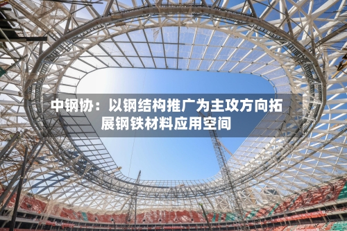 中钢协:以钢结构推广为主攻方向拓展钢铁材料应用空间-第1张图片