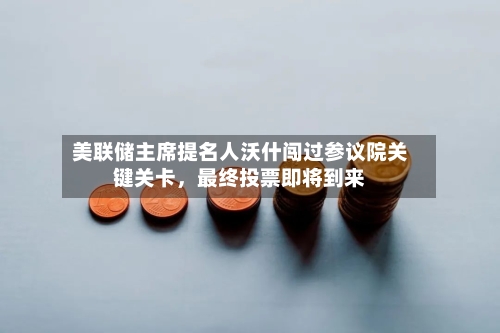 美联储主席提名人沃什闯过参议院关键关卡	，最终投票即将到来-第1张图片