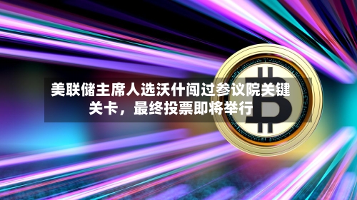 美联储主席人选沃什闯过参议院关键关卡	，最终投票即将举行-第1张图片