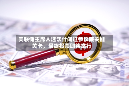 美联储主席人选沃什闯过参议院关键关卡，最终投票即将举行-第2张图片
