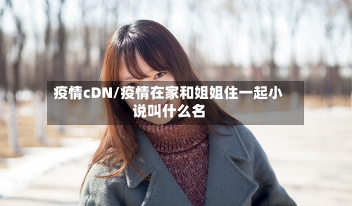 疫情cDN/疫情在家和姐姐住一起小说叫什么名-第1张图片
