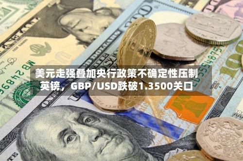 美元走强叠加央行政策不确定性压制英镑，GBP/USD跌破1.3500关口-第1张图片