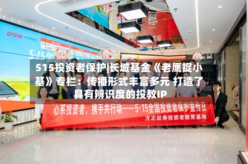 515投资者保护|长城基金《老鹰捉小基》专栏:传播形式丰富多元 打造了具有辨识度的投教IP-第2张图片