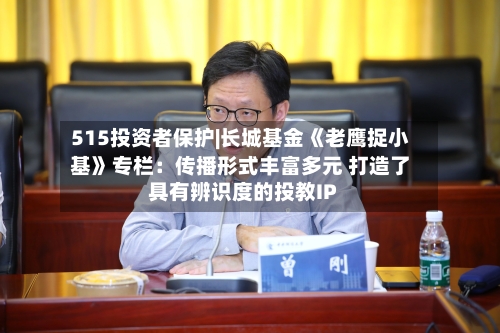 515投资者保护|长城基金《老鹰捉小基》专栏:传播形式丰富多元 打造了具有辨识度的投教IP-第1张图片