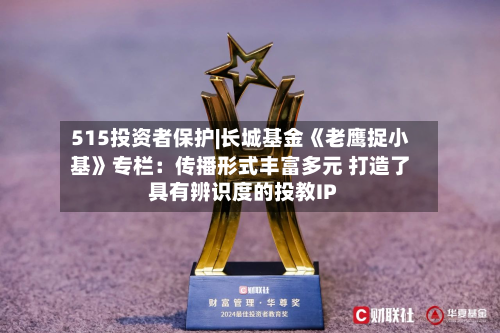 515投资者保护|长城基金《老鹰捉小基》专栏:传播形式丰富多元 打造了具有辨识度的投教IP-第3张图片