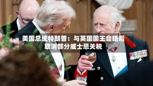 美国总统特朗普：与英国国王会晤后取消部分威士忌关税-第1张图片