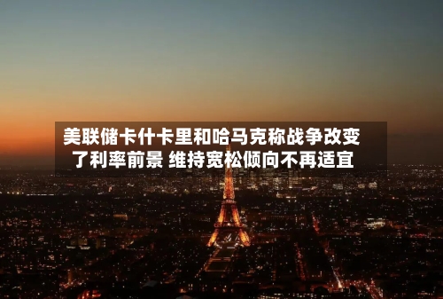 美联储卡什卡里和哈马克称战争改变了利率前景 维持宽松倾向不再适宜-第1张图片