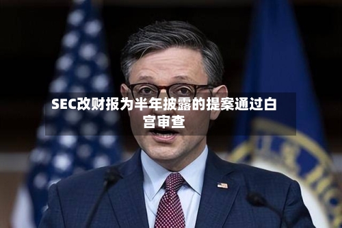 SEC改财报为半年披露的提案通过白宫审查-第1张图片