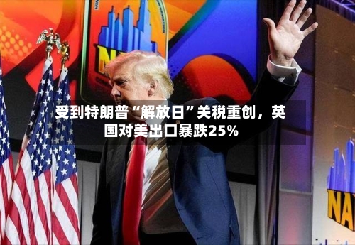 受到特朗普“解放日	”关税重创，英国对美出口暴跌25%-第2张图片