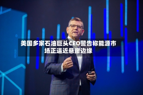 美国多家石油巨头CEO警告称能源市场正逼近悬崖边缘-第2张图片