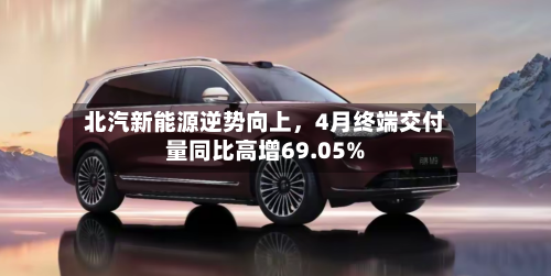 北汽新能源逆势向上，4月终端交付量同比高增69.05%-第1张图片