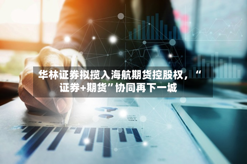 华林证券拟揽入海航期货控股权，“证券+期货”协同再下一城-第2张图片