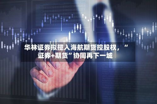华林证券拟揽入海航期货控股权，“证券+期货”协同再下一城-第1张图片