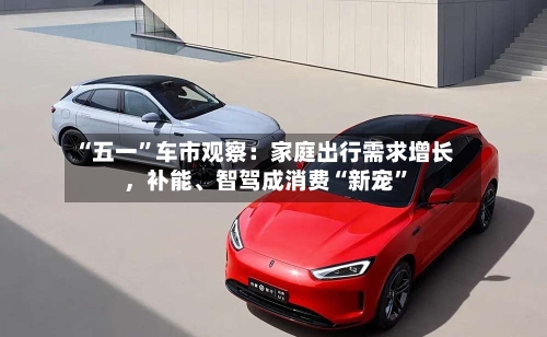 “五一”车市观察：家庭出行需求增长，补能	、智驾成消费“新宠	”-第1张图片