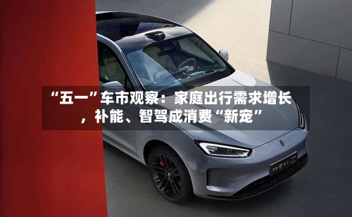 “五一	”车市观察：家庭出行需求增长，补能、智驾成消费“新宠”-第3张图片
