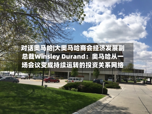 对话奥马哈|大奥马哈商会经济发展副总裁Winsley Durand：奥马哈从一场会议变成持续运转的投资关系网络-第1张图片