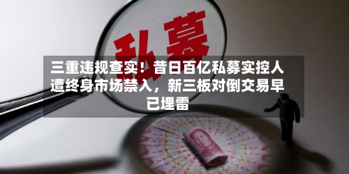 三重违规查实！昔日百亿私募实控人遭终身市场禁入	，新三板对倒交易早已埋雷-第1张图片