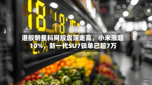 港股明星科网股震荡走高，小米涨超10%	，新一代SU7锁单已超7万-第1张图片