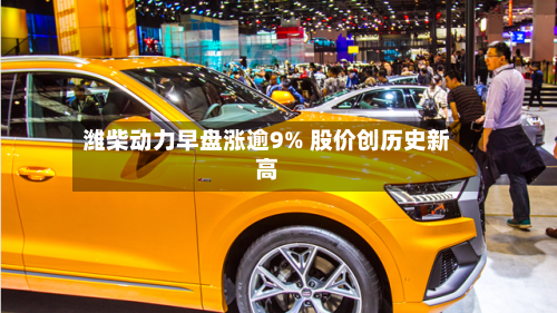潍柴动力早盘涨逾9% 股价创历史新高-第1张图片