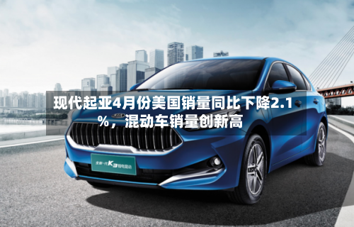 现代起亚4月份美国销量同比下降2.1%，混动车销量创新高-第1张图片