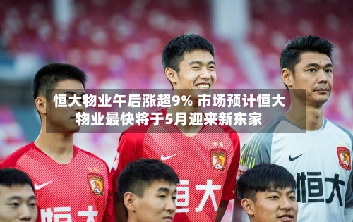 恒大物业午后涨超9% 市场预计恒大物业最快将于5月迎来新东家-第1张图片
