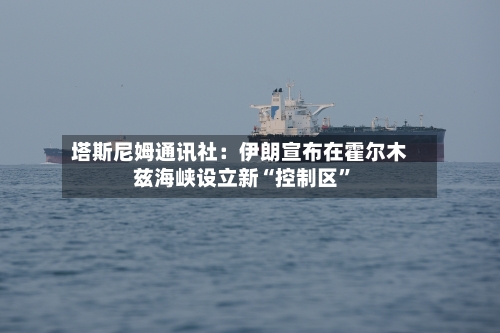 塔斯尼姆通讯社：伊朗宣布在霍尔木兹海峡设立新“控制区”-第1张图片