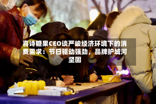 喜诗糖果CEO谈严峻经济环境下的消费需求：节日驱动强劲，品牌护城河坚固-第1张图片