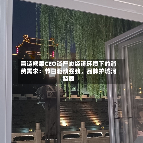 喜诗糖果CEO谈严峻经济环境下的消费需求：节日驱动强劲	，品牌护城河坚固-第2张图片