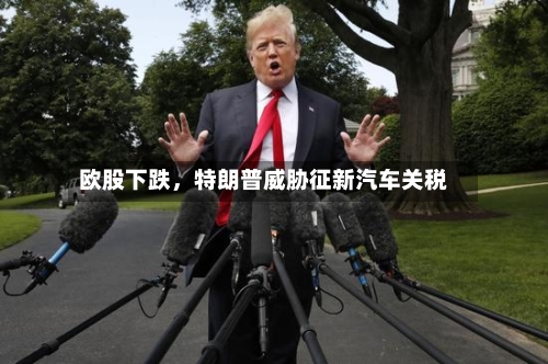欧股下跌	，特朗普威胁征新汽车关税-第1张图片