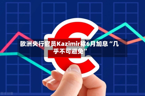 欧洲央行官员Kazimir称6月加息“几乎不可避免	”-第1张图片