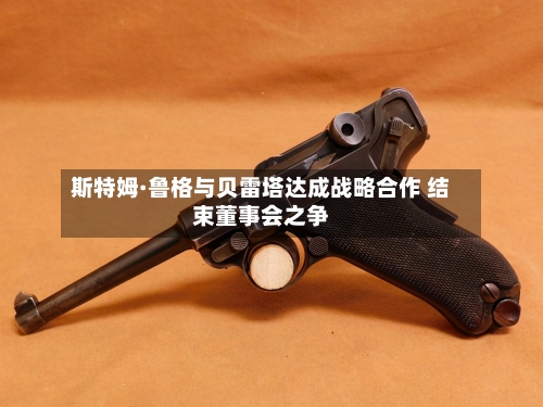斯特姆·鲁格与贝雷塔达成战略合作 结束董事会之争-第3张图片