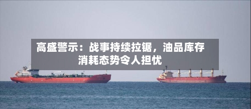 高盛警示：战事持续拉锯，油品库存消耗态势令人担忧-第1张图片
