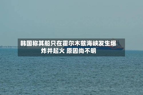 韩国称其船只在霍尔木兹海峡发生爆炸并起火 原因尚不明-第3张图片