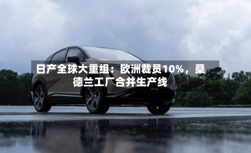 日产全球大重组：欧洲裁员10%，桑德兰工厂合并生产线-第1张图片
