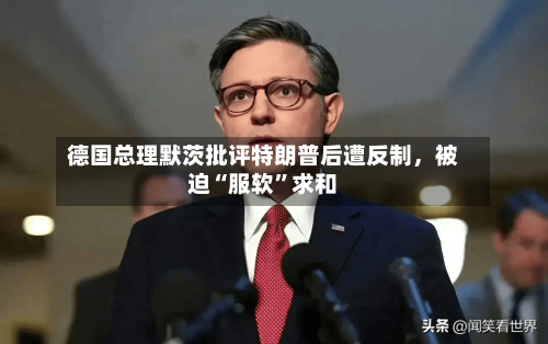 德国总理默茨批评特朗普后遭反制，被迫“服软	”求和-第1张图片