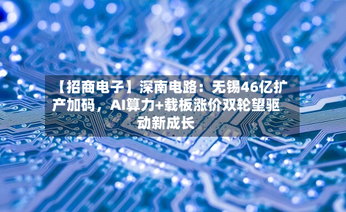 【招商电子】深南电路：无锡46亿扩产加码，AI算力+载板涨价双轮望驱动新成长-第1张图片