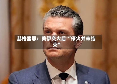 赫格塞思：美伊交火后 “停火并未结束	”-第1张图片