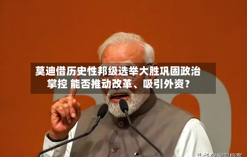 莫迪借历史性邦级选举大胜巩固政治掌控 能否推动改革、吸引外资？-第1张图片