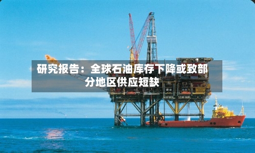 研究报告：全球石油库存下降或致部分地区供应短缺-第3张图片