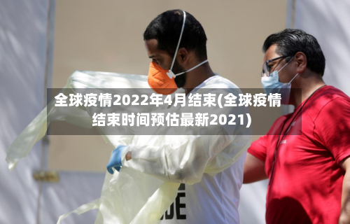 全球疫情2022年4月结束(全球疫情结束时间预估最新2021)-第1张图片