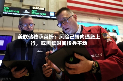 美联储穆萨莱姆：风险已转向通胀上行，或需长时间按兵不动-第1张图片