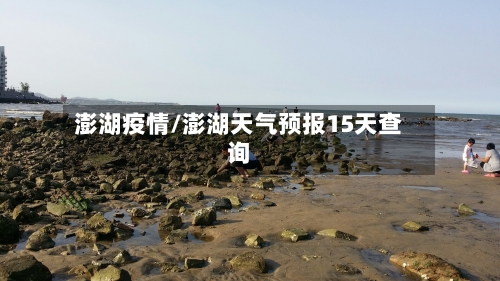 澎湖疫情/澎湖天气预报15天查询-第3张图片