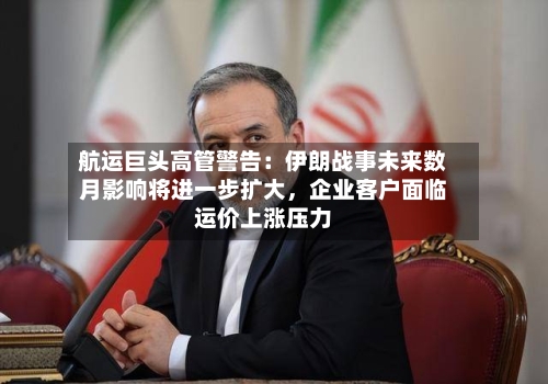 航运巨头高管警告：伊朗战事未来数月影响将进一步扩大，企业客户面临运价上涨压力-第1张图片