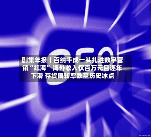 剧集年报｜百纳千成一头扎进数字营销“红海” 海外收入仅百万元且逐年下滑 存货周转率跌至历史冰点-第3张图片