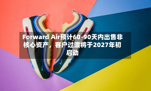 Forward Air预计60-90天内出售非核心资产，客户过渡将于2027年初启动-第1张图片